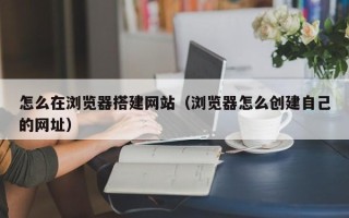 陕西怎么在浏览器搭建网站（浏览器怎么创建自己的网址）