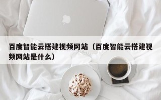 陕西百度智能云搭建视频网站（百度智能云搭建视频网站是什么）